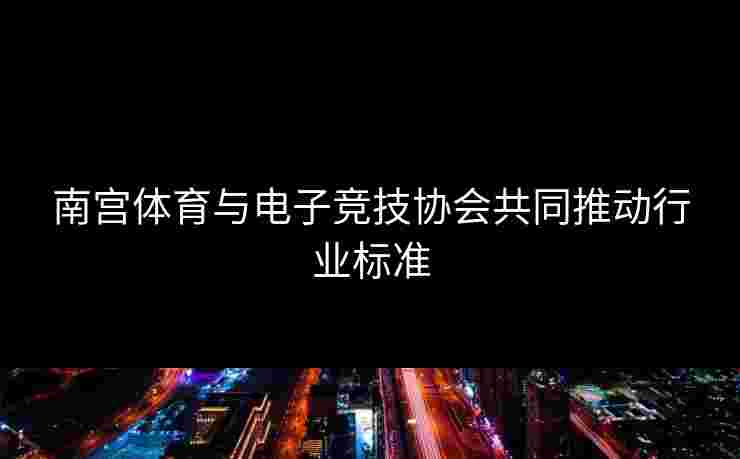 南宫体育与电子竞技协会共同推动行业标准