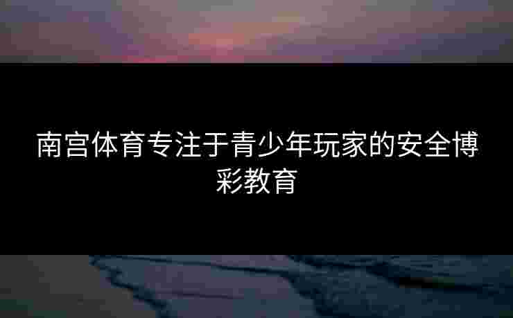 南宫体育专注于青少年玩家的安全博彩教育