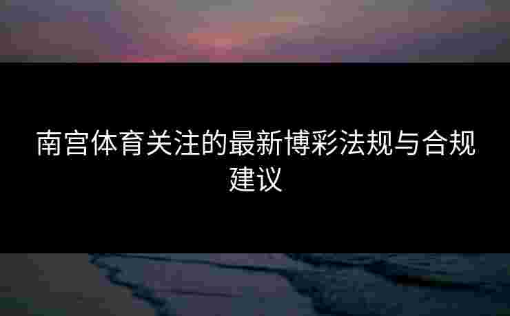 南宫体育关注的最新博彩法规与合规建议